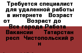Требуется специалист для удаленной работы в интернете › Возраст от ­ 18 › Возраст до ­ 56 - Все города Работа » Вакансии   . Татарстан респ.,Чистопольский р-н